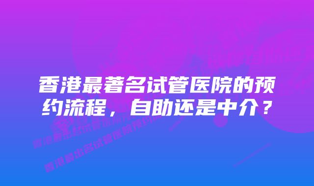 香港最著名试管医院的预约流程，自助还是中介？