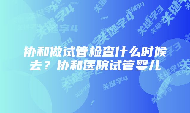 协和做试管检查什么时候去？协和医院试管婴儿