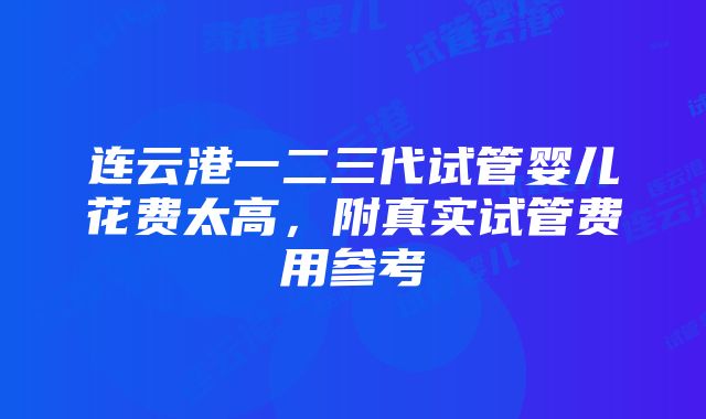 连云港一二三代试管婴儿花费太高，附真实试管费用参考