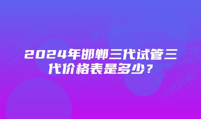 2024年邯郸三代试管三代价格表是多少？