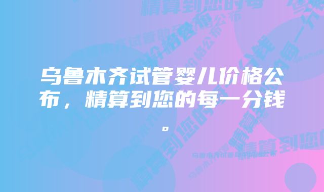 乌鲁木齐试管婴儿价格公布，精算到您的每一分钱。