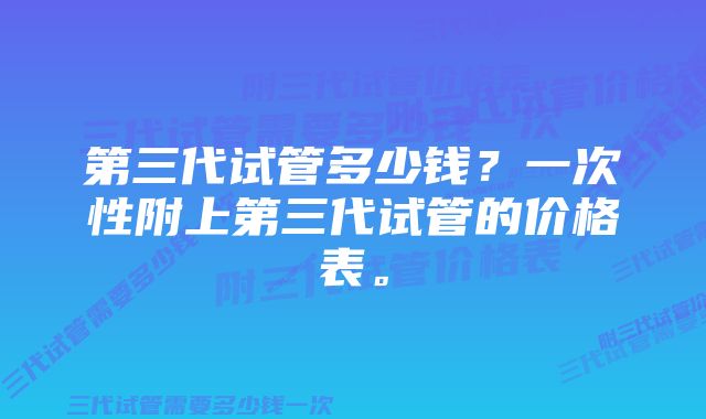 第三代试管多少钱？一次性附上第三代试管的价格表。