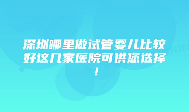 深圳哪里做试管婴儿比较好这几家医院可供您选择！