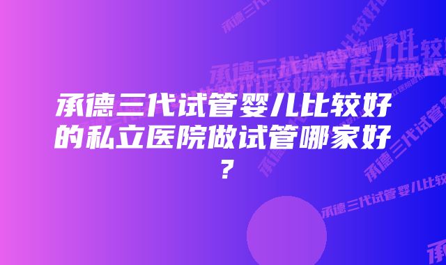 承德三代试管婴儿比较好的私立医院做试管哪家好？