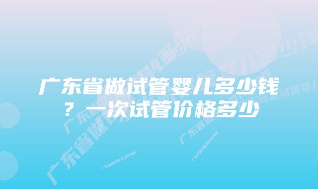 广东省做试管婴儿多少钱？一次试管价格多少