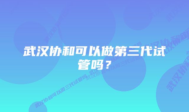 武汉协和可以做第三代试管吗？