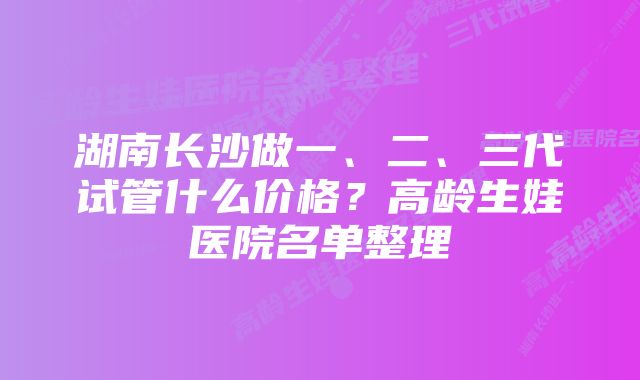 湖南长沙做一、二、三代试管什么价格？高龄生娃医院名单整理