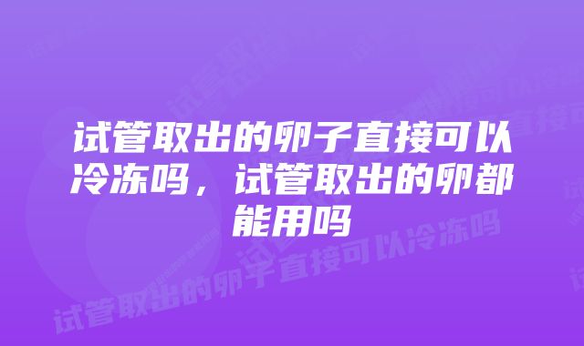 试管取出的卵子直接可以冷冻吗，试管取出的卵都能用吗