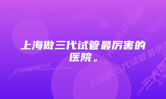 上海做三代试管最厉害的医院。