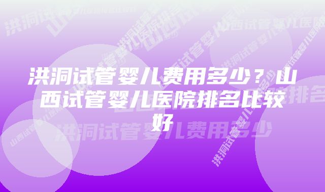 洪洞试管婴儿费用多少？山西试管婴儿医院排名比较好