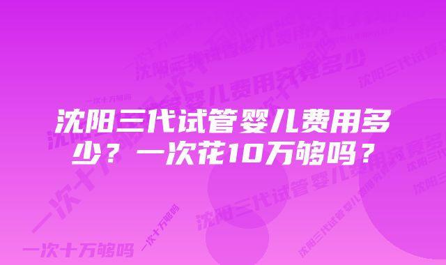 沈阳三代试管婴儿费用多少？一次花10万够吗？