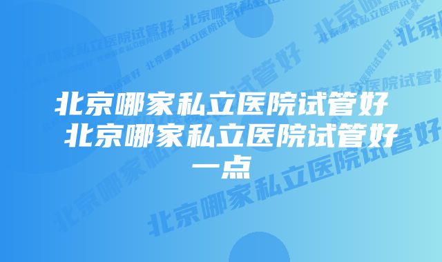 北京哪家私立医院试管好 北京哪家私立医院试管好一点