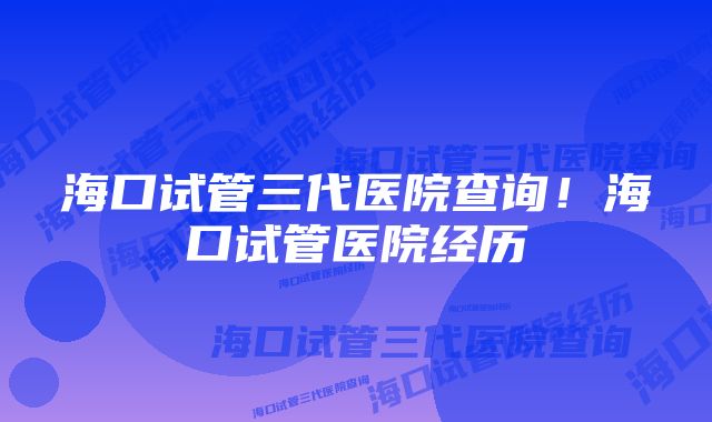 海口试管三代医院查询！海口试管医院经历