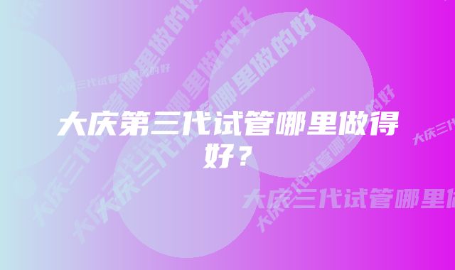 大庆第三代试管哪里做得好？