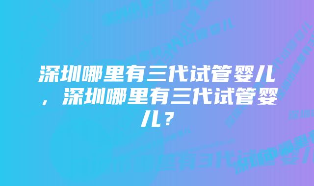 深圳哪里有三代试管婴儿，深圳哪里有三代试管婴儿？