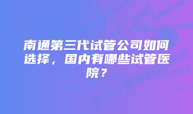 南通第三代试管公司如何选择，国内有哪些试管医院？