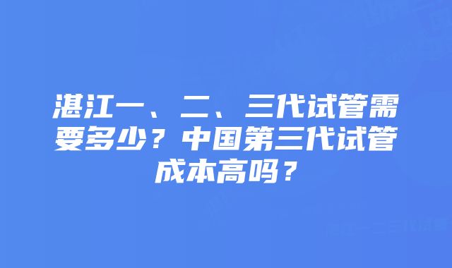 湛江一、二、三代试管需要多少？中国第三代试管成本高吗？