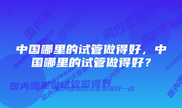 中国哪里的试管做得好，中国哪里的试管做得好？