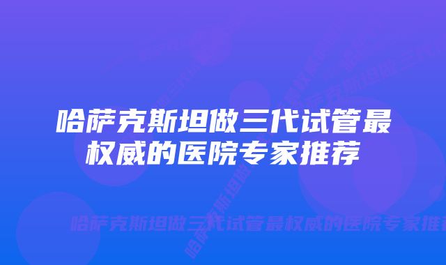 哈萨克斯坦做三代试管最权威的医院专家推荐