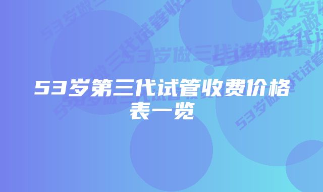 53岁第三代试管收费价格表一览