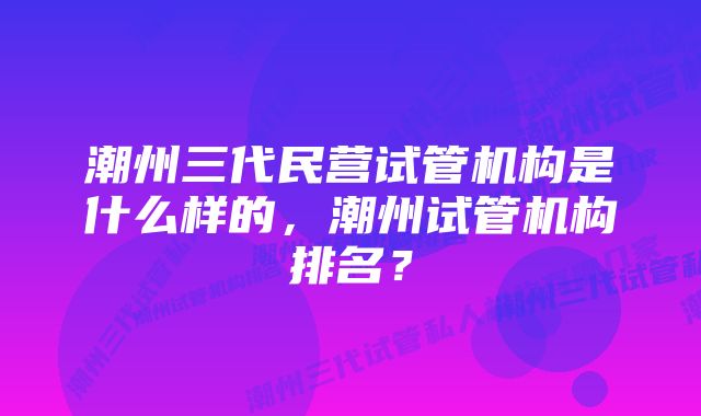 潮州三代民营试管机构是什么样的，潮州试管机构排名？