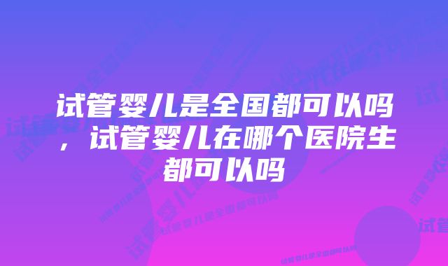 试管婴儿是全国都可以吗，试管婴儿在哪个医院生都可以吗