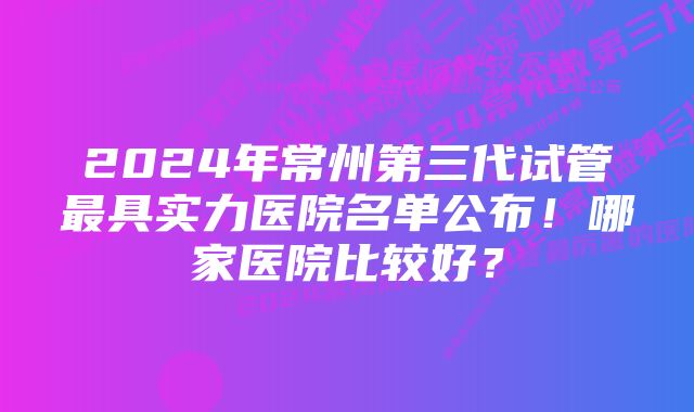 2024年常州第三代试管最具实力医院名单公布！哪家医院比较好？