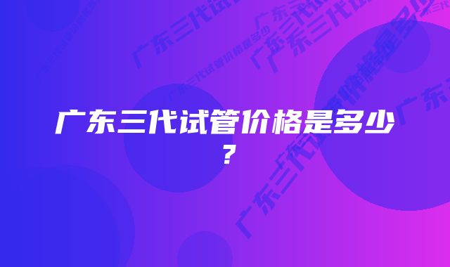 广东三代试管价格是多少？