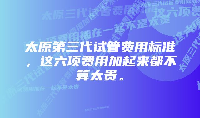 太原第三代试管费用标准，这六项费用加起来都不算太贵。