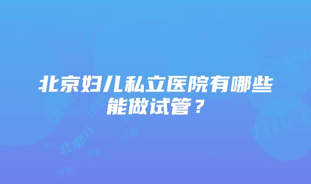 北京妇儿私立医院有哪些能做试管？