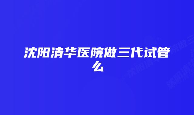 沈阳清华医院做三代试管么