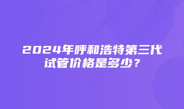 2024年呼和浩特第三代试管价格是多少？