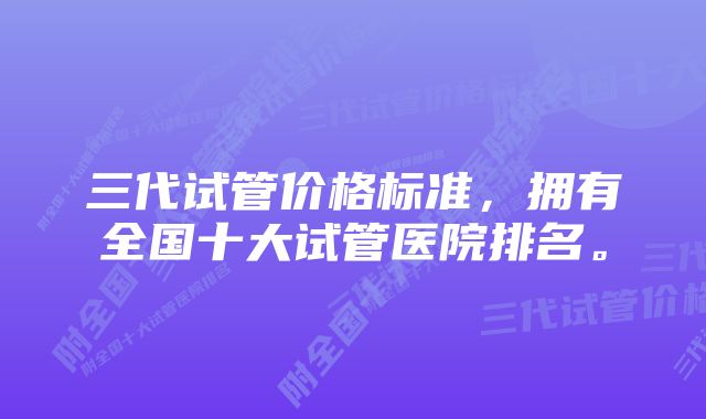 三代试管价格标准，拥有全国十大试管医院排名。