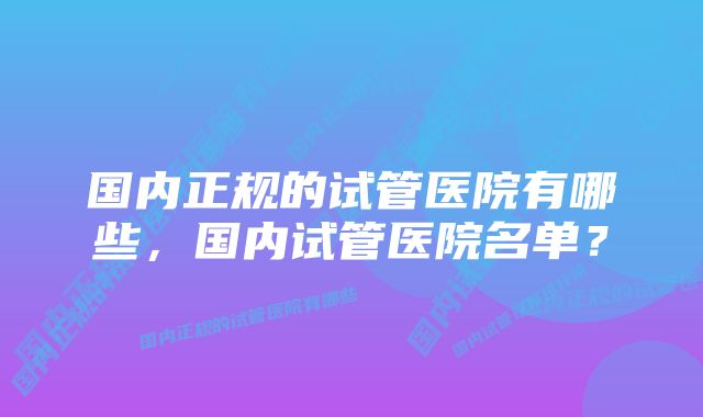 国内正规的试管医院有哪些，国内试管医院名单？