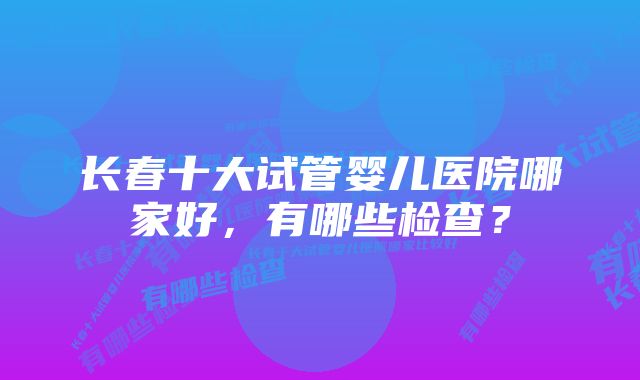 长春十大试管婴儿医院哪家好，有哪些检查？