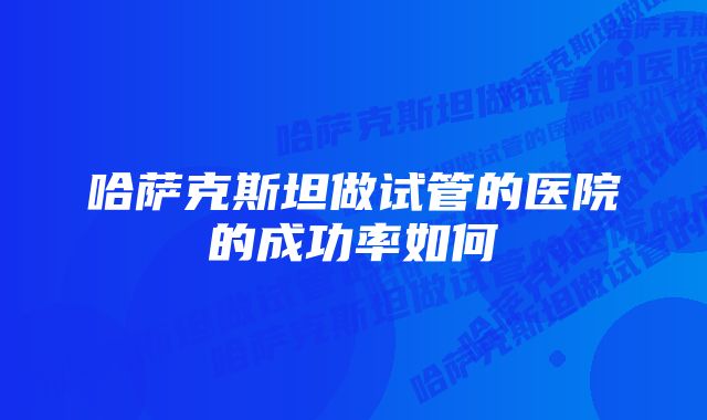 哈萨克斯坦做试管的医院的成功率如何