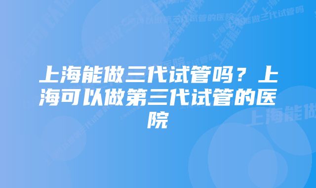 上海能做三代试管吗？上海可以做第三代试管的医院