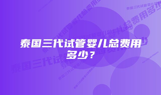 泰国三代试管婴儿总费用多少？