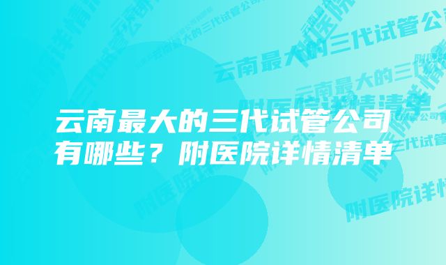 云南最大的三代试管公司有哪些？附医院详情清单