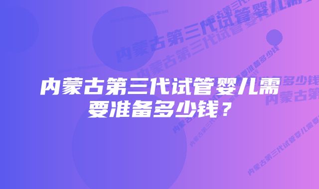 内蒙古第三代试管婴儿需要准备多少钱？