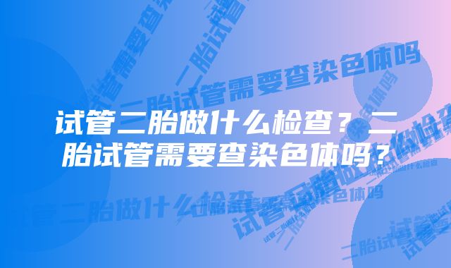 试管二胎做什么检查？二胎试管需要查染色体吗？