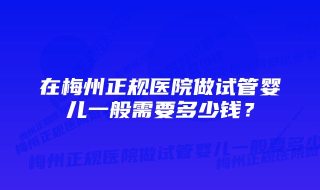 在梅州正规医院做试管婴儿一般需要多少钱？