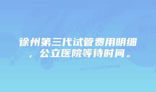 徐州第三代试管费用明细，公立医院等待时间。