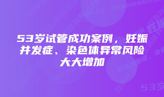 53岁试管成功案例，妊娠并发症、染色体异常风险大大增加