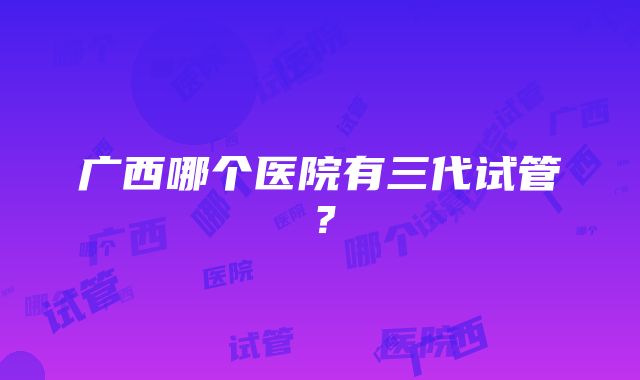 广西哪个医院有三代试管？