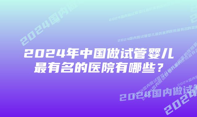 2024年中国做试管婴儿最有名的医院有哪些？