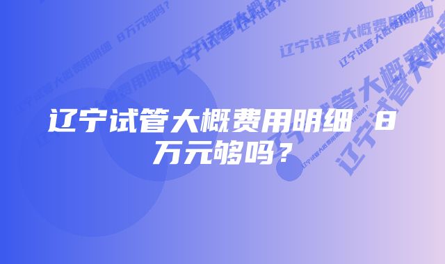 辽宁试管大概费用明细 8万元够吗？