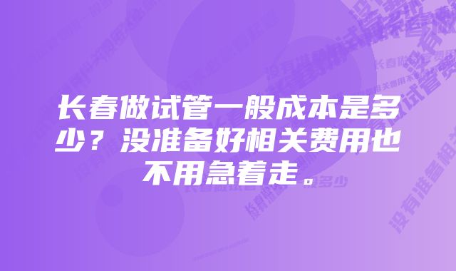 长春做试管一般成本是多少？没准备好相关费用也不用急着走。