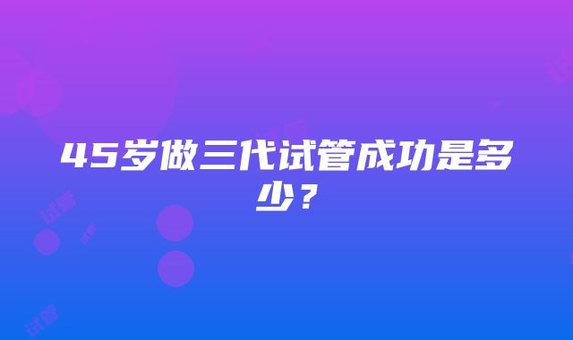 45岁做三代试管成功是多少？