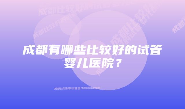 成都有哪些比较好的试管婴儿医院？